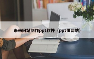 三明未来网站制作ppt软件（ppt做网站）