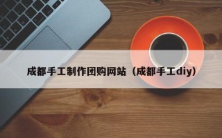 三明成都手工制作团购网站（成都手工diy）