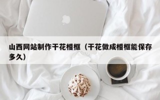 三明山西网站制作干花相框（干花做成相框能保存多久）
