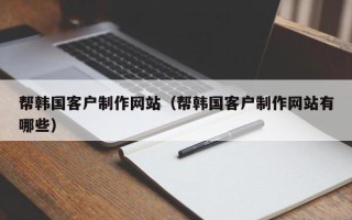 三明帮韩国客户制作网站（帮韩国客户制作网站有哪些）